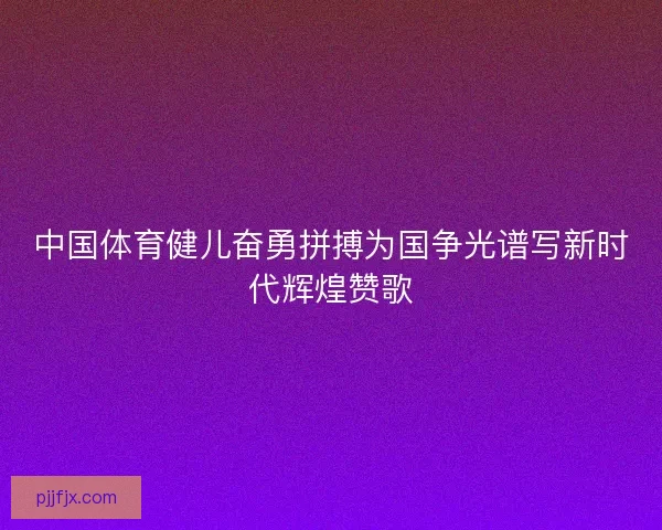 中国体育健儿奋勇拼搏为国争光谱写新时代辉煌赞歌