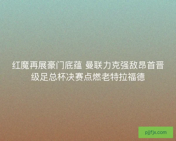 红魔再展豪门底蕴 曼联力克强敌昂首晋级足总杯决赛点燃老特拉福德