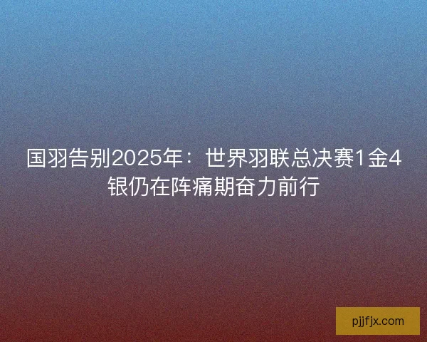 国羽告别2025年：世界羽联总决赛1金4银仍在阵痛期奋力前行