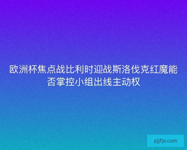 欧洲杯焦点战比利时迎战斯洛伐克红魔能否掌控小组出线主动权